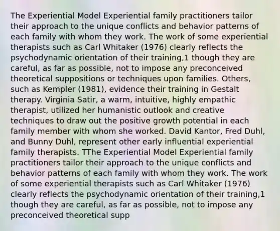 The Experiential Model Experiential family practitioners tailor their approach to the unique conflicts and behavior patterns of each family with whom they work. The work of some experiential therapists such as Carl Whitaker (1976) clearly reflects the psychodynamic orientation of their training,1 though they are careful, as far as possible, not to impose any preconceived theoretical suppositions or techniques upon families. Others, such as Kempler (1981), evidence their training in Gestalt therapy. Virginia Satir, a warm, intuitive, highly empathic therapist, utilized her humanistic outlook and creative techniques to draw out the positive growth potential in each family member with whom she worked. David Kantor, Fred Duhl, and Bunny Duhl, represent other early influential experiential family therapists. TThe Experiential Model Experiential family practitioners tailor their approach to the unique conflicts and behavior patterns of each family with whom they work. The work of some experiential therapists such as Carl Whitaker (1976) clearly reflects the psychodynamic orientation of their training,1 though they are careful, as far as possible, not to impose any preconceived theoretical supp