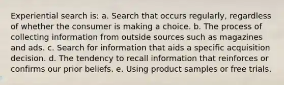 Experiential search is: a. Search that occurs regularly, regardless of whether the consumer is making a choice. b. The process of collecting information from outside sources such as magazines and ads. c. Search for information that aids a specific acquisition decision. d. The tendency to recall information that reinforces or confirms our prior beliefs. e. Using product samples or free trials.