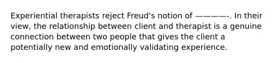 Experiential therapists reject Freud's notion of ————-. In their view, the relationship between client and therapist is a genuine connection between two people that gives the client a potentially new and emotionally validating experience.