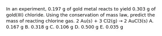 In an experiment, 0.197 g of gold metal reacts to yield 0.303 g of gold(III) chloride. Using the conservation of mass law, predict the mass of reacting chlorine gas. 2 Au(s) + 3 Cl2(g) → 2 AuCl3(s) A. 0.167 g B. 0.318 g C. 0.106 g D. 0.500 g E. 0.035 g