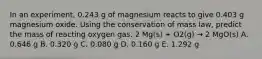 In an experiment, 0.243 g of magnesium reacts to give 0.403 g magnesium oxide. Using the conservation of mass law, predict the mass of reacting oxygen gas. 2 Mg(s) + O2(g) → 2 MgO(s) A. 0.646 g B. 0.320 g C. 0.080 g D. 0.160 g E. 1.292 g