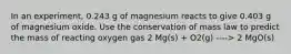 In an experiment, 0.243 g of magnesium reacts to give 0.403 g of magnesium oxide. Use the conservation of mass law to predict the mass of reacting oxygen gas 2 Mg(s) + O2(g) ----> 2 MgO(s)