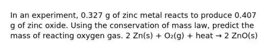 In an experiment, 0.327 g of zinc metal reacts to produce 0.407 g of zinc oxide. Using the conservation of mass law, predict the mass of reacting oxygen gas. 2 Zn(s) + O₂(g) + heat → 2 ZnO(s)