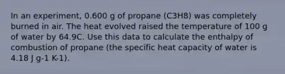 In an experiment, 0.600 g of propane (C3H8) was completely burned in air. The heat evolved raised the temperature of 100 g of water by 64.9C. Use this data to calculate the enthalpy of combustion of propane (the specific heat capacity of water is 4.18 J g-1 K-1).