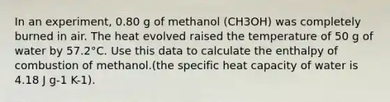 In an experiment, 0.80 g of methanol (CH3OH) was completely burned in air. The heat evolved raised the temperature of 50 g of water by 57.2°C. Use this data to calculate the enthalpy of combustion of methanol.(the specific heat capacity of water is 4.18 J g-1 K-1).