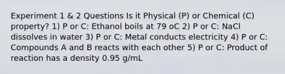 Experiment 1 & 2 Questions Is it Physical (P) or Chemical (C) property? 1) P or C: Ethanol boils at 79 oC 2) P or C: NaCl dissolves in water 3) P or C: Metal conducts electricity 4) P or C: Compounds A and B reacts with each other 5) P or C: Product of reaction has a density 0.95 g/mL