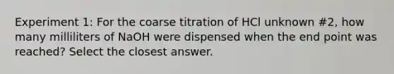 Experiment 1: For the coarse titration of HCl unknown #2, how many milliliters of NaOH were dispensed when the end point was reached? Select the closest answer.