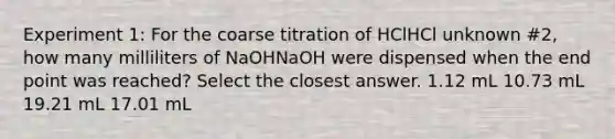 Experiment 1: For the coarse titration of HClHCl unknown #2, how many milliliters of NaOHNaOH were dispensed when the end point was reached? Select the closest answer. 1.12 mL 10.73 mL 19.21 mL 17.01 mL