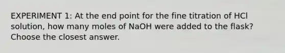 EXPERIMENT 1: At the end point for the fine titration of HCl solution, how many moles of NaOH were added to the flask? Choose the closest answer.