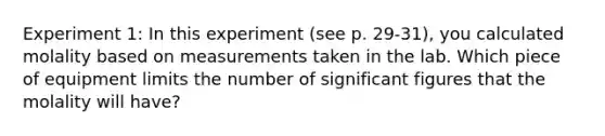 Experiment 1: In this experiment (see p. 29-31), you calculated molality based on measurements taken in the lab. Which piece of equipment limits the number of significant figures that the molality will have?