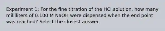 Experiment 1: For the fine titration of the HCl solution, how many milliliters of 0.100 M NaOH were dispensed when the end point was reached? Select the closest answer.