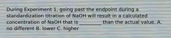 During Experiment 1, going past the endpoint during a standardization titration of NaOH will result in a calculated concentration of NaOH that is _________ than the actual value. A. no different B. lower C. higher