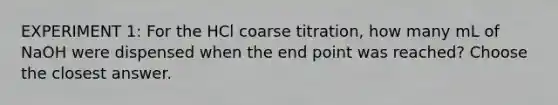 EXPERIMENT 1: For the HCl coarse titration, how many mL of NaOH were dispensed when the end point was reached? Choose the closest answer.
