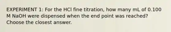 EXPERIMENT 1: For the HCl fine titration, how many mL of 0.100 M NaOH were dispensed when the end point was reached? Choose the closest answer.