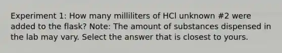 Experiment 1: How many milliliters of HCl unknown #2 were added to the flask? Note: The amount of substances dispensed in the lab may vary. Select the answer that is closest to yours.