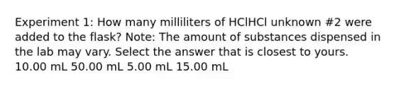 Experiment 1: How many milliliters of HClHCl unknown #2 were added to the flask? Note: The amount of substances dispensed in the lab may vary. Select the answer that is closest to yours. 10.00 mL 50.00 mL 5.00 mL 15.00 mL