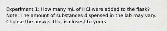 Experiment 1: How many mL of HCl were added to the flask? Note: The amount of substances dispensed in the lab may vary. Choose the answer that is closest to yours.