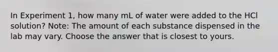 In Experiment 1, how many mL of water were added to the HCl solution? Note: The amount of each substance dispensed in the lab may vary. Choose the answer that is closest to yours.