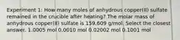 Experiment 1: How many moles of anhydrous copper(II) sulfate remained in the crucible after heating? The molar mass of anhydrous copper(II) sulfate is 159.609 g/mol. Select the closest answer. 1.0005 mol 0.0010 mol 0.02002 mol 0.1001 mol