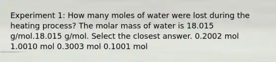 Experiment 1: How many moles of water were lost during the heating process? The molar mass of water is 18.015 g/mol.18.015 g/mol. Select the closest answer. 0.2002 mol 1.0010 mol 0.3003 mol 0.1001 mol