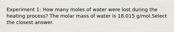 Experiment 1: How many moles of water were lost during the heating process? The molar mass of water is 18.015 g/mol.Select the closest answer.