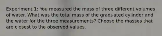 Experiment 1: You measured the mass of three different volumes of water. What was the total mass of the graduated cylinder and the water for the three measurements? Choose the masses that are closest to the observed values.