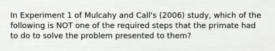 In Experiment 1 of Mulcahy and Call's (2006) study, which of the following is NOT one of the required steps that the primate had to do to solve the problem presented to them?