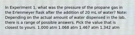 In Experiment 1, what was the pressure of the propane gas in the Erlenmeyer flask after the addition of 20 mL of water? Note: Depending on the actual amount of water dispensed in the lab, there is a range of possible answers. Pick the value that is closest to yours. 1.000 atm 1.068 atm 1.467 atm 1.342 atm