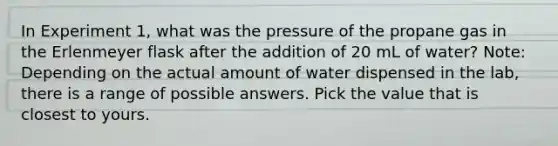 In Experiment 1, what was the pressure of the propane gas in the Erlenmeyer flask after the addition of 20 mL of water? Note: Depending on the actual amount of water dispensed in the lab, there is a range of possible answers. Pick the value that is closest to yours.