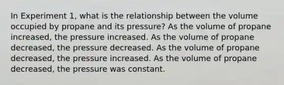 In Experiment 1, what is the relationship between the volume occupied by propane and its pressure? As the volume of propane increased, the pressure increased. As the volume of propane decreased, the pressure decreased. As the volume of propane decreased, the pressure increased. As the volume of propane decreased, the pressure was constant.