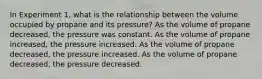 In Experiment 1, what is the relationship between the volume occupied by propane and its pressure? As the volume of propane decreased, the pressure was constant. As the volume of propane increased, the pressure increased. As the volume of propane decreased, the pressure increased. As the volume of propane decreased, the pressure decreased.