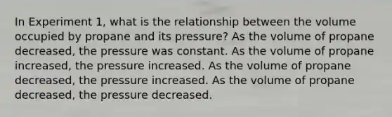 In Experiment 1, what is the relationship between the volume occupied by propane and its pressure? As the volume of propane decreased, the pressure was constant. As the volume of propane increased, the pressure increased. As the volume of propane decreased, the pressure increased. As the volume of propane decreased, the pressure decreased.