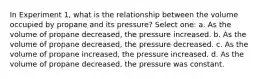 In Experiment 1, what is the relationship between the volume occupied by propane and its pressure? Select one: a. As the volume of propane decreased, the pressure increased. b. As the volume of propane decreased, the pressure decreased. c. As the volume of propane increased, the pressure increased. d. As the volume of propane decreased, the pressure was constant.