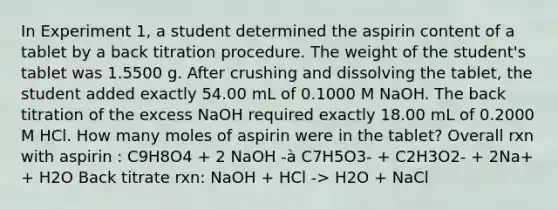 In Experiment 1, a student determined the aspirin content of a tablet by a back titration procedure. The weight of the student's tablet was 1.5500 g. After crushing and dissolving the tablet, the student added exactly 54.00 mL of 0.1000 M NaOH. The back titration of the excess NaOH required exactly 18.00 mL of 0.2000 M HCl. How many moles of aspirin were in the tablet? Overall rxn with aspirin : C9H8O4 + 2 NaOH -à C7H5O3- + C2H3O2- + 2Na+ + H2O Back titrate rxn: NaOH + HCl -> H2O + NaCl