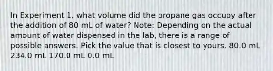 In Experiment 1, what volume did the propane gas occupy after the addition of 80 mL of water? Note: Depending on the actual amount of water dispensed in the lab, there is a range of possible answers. Pick the value that is closest to yours. 80.0 mL 234.0 mL 170.0 mL 0.0 mL