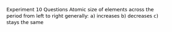 Experiment 10 Questions Atomic size of elements across the period from left to right generally: a) increases b) decreases c) stays the same