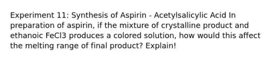 Experiment 11: Synthesis of Aspirin - Acetylsalicylic Acid In preparation of aspirin, if the mixture of crystalline product and ethanoic FeCl3 produces a colored solution, how would this affect the melting range of final product? Explain!