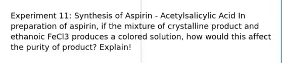 Experiment 11: Synthesis of Aspirin - Acetylsalicylic Acid In preparation of aspirin, if the mixture of crystalline product and ethanoic FeCl3 produces a colored solution, how would this affect the purity of product? Explain!