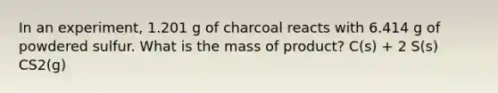 In an experiment, 1.201 g of charcoal reacts with 6.414 g of powdered sulfur. What is the mass of product? C(s) + 2 S(s) CS2(g)