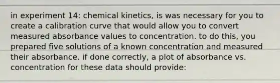 in experiment 14: chemical kinetics, is was necessary for you to create a calibration curve that would allow you to convert measured absorbance values to concentration. to do this, you prepared five solutions of a known concentration and measured their absorbance. if done correctly, a plot of absorbance vs. concentration for these data should provide: