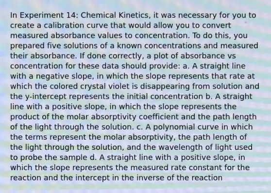 In Experiment 14: Chemical Kinetics, it was necessary for you to create a calibration curve that would allow you to convert measured absorbance values to concentration. To do this, you prepared five solutions of a known concentrations and measured their absorbance. If done correctly, a plot of absorbance vs concentration for these data should provide: a. A straight line with a negative slope, in which the slope represents that rate at which the colored crystal violet is disappearing from solution and the y-intercept represents the initial concentration b. A straight line with a positive slope, in which the slope represents the product of the molar absorptivity coefficient and the path length of the light through the solution. c. A polynomial curve in which the terms represent the molar absorptivity, the path length of the light through the solution, and the wavelength of light used to probe the sample d. A straight line with a positive slope, in which the slope represents the measured rate constant for the reaction and the intercept in the inverse of the reaction