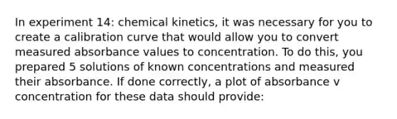 In experiment 14: chemical kinetics, it was necessary for you to create a calibration curve that would allow you to convert measured absorbance values to concentration. To do this, you prepared 5 solutions of known concentrations and measured their absorbance. If done correctly, a plot of absorbance v concentration for these data should provide: