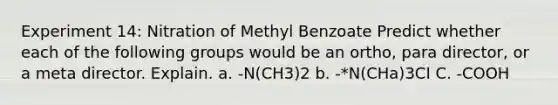 Experiment 14: Nitration of Methyl Benzoate Predict whether each of the following groups would be an ortho, para director, or a meta director. Explain. a. -N(CH3)2 b. -*N(CHa)3CI C. -COOH