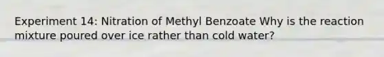 Experiment 14: Nitration of Methyl Benzoate Why is the reaction mixture poured over ice rather than cold water?