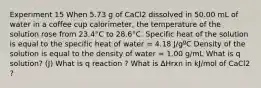 Experiment 15 When 5.73 g of CaCl2 dissolved in 50.00 mL of water in a coffee cup calorimeter, the temperature of the solution rose from 23.4°C to 28.6°C. Specific heat of the solution is equal to the specific heat of water = 4.18 J/gºC Density of the solution is equal to the density of water = 1.00 g/mL What is q solution? (J) What is q reaction ? What is ΔHrxn in kJ/mol of CaCl2 ?