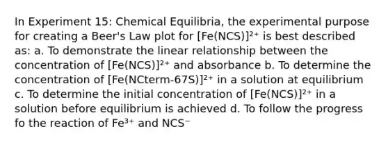 In Experiment 15: Chemical Equilibria, the experimental purpose for creating a Beer's Law plot for [Fe(NCS)]²⁺ is best described as: a. To demonstrate the linear relationship between the concentration of [Fe(NCS)]²⁺ and absorbance b. To determine the concentration of [Fe(NCterm-67S)]²⁺ in a solution at equilibrium c. To determine the initial concentration of [Fe(NCS)]²⁺ in a solution before equilibrium is achieved d. To follow the progress fo the reaction of Fe³⁺ and NCS⁻