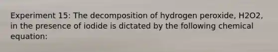 Experiment 15: The decomposition of hydrogen peroxide, H2O2, in the presence of iodide is dictated by the following chemical equation: