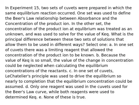 In Experiment 15, two sets of cuvets were prepared in which the same equilibrium reaction occurred. One set was used to define the Beer's Law relationship between Absorbance and the Concentration of the product ion. In the other set, the concentration of the product ion at equlibrium was treated as an unknown, and was used to solve for the value of Keq. What is the principal difference between these two sets of solutions that allow them to be used in different ways? Select one: a. In one set of cuvets there was a limiting reagent that allowed the concentration of the product ion to be known. b. Because the value of Keq is so small, the value of the change in concentration could be neglected when calculating the equilibrium concentrations of the reactants. c. In one set of cuvets, LeChatelier's principle was used to drive the equilibrium so nearly to completion that the equilibrium concentration could be assumed. d. Only one reagent was used in the cuvets used for the Beer's Law curve, while both reagents were used to determined Keq. e. None of these is true.