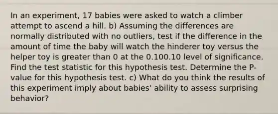 In an​ experiment, 17 babies were asked to watch a climber attempt to ascend a hill. b) Assuming the differences are normally distributed with no​ outliers, test if the difference in the amount of time the baby will watch the hinderer toy versus the helper toy is greater than 0 at the 0.100.10 level of significance. Find the test statistic for this hypothesis test. Determine the​ P-value for this hypothesis test. c) What do you think the results of this experiment imply about​ babies' ability to assess surprising​ behavior?