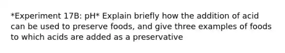 *Experiment 17B: pH* Explain briefly how the addition of acid can be used to preserve foods, and give three examples of foods to which acids are added as a preservative